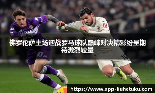 佛罗伦萨主场迎战罗马球队巅峰对决精彩纷呈期待激烈较量